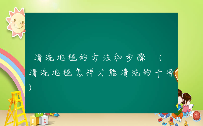 清洗地毯的方法和步骤 (清洗地毯怎样才能清洗的干净)